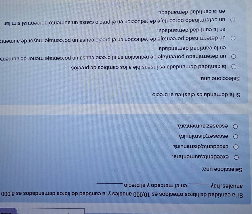 Si la cantidad de libros ofrecidos es 10,000 anuales y la cantidad de libros demandados es 8,000
anuales, hay_ en el mercado y el precio_ .
Seleccione una:
excedente;aumentará.
excedente; disminuirá.
escasez; disminuirá
escasez;aumentará.
Si la demanda es elastica al precio
Seleccione una:
la cantidad demandada es insensible a los cambios de precios
un determinado porcentaje de reduccion en el precio causa un porcentaje menor de aument
en la cantidad demandada
un determinado porcentaje de reduccion en el precio causa un porcentaje mayor de aument
en la cantidad demandada.
un determinado porcentaje de reduccion en el precio causa un aumento porcentual similar
en la cantidad demandada