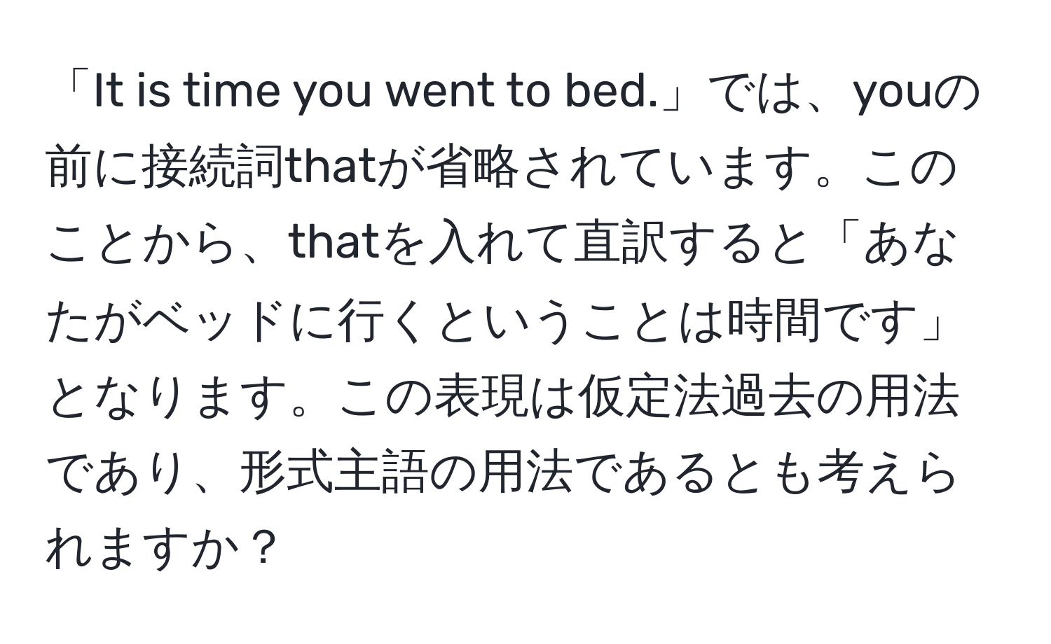 「It is time you went to bed.」では、youの前に接続詞thatが省略されています。このことから、thatを入れて直訳すると「あなたがベッドに行くということは時間です」となります。この表現は仮定法過去の用法であり、形式主語の用法であるとも考えられますか？