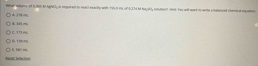 What volume of 0.305 M AgNO_3 is required to react exactly with 155.0 mL of 0.274 M N surd a_2SO_4 solution? Hint: You will want to write a balanced chemical equation.
A. 278 mL
B. 345 mL
C. 173 mL
D. 139 mL
E. 581 mL
Reset Selection