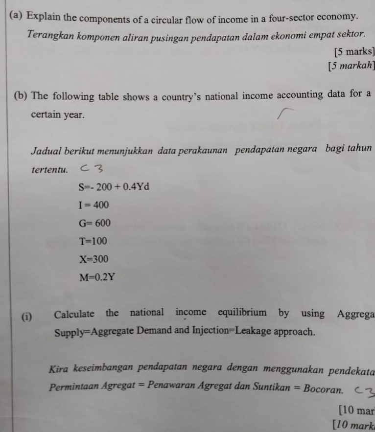 Explain the components of a circular flow of income in a four-sector economy.
Terangkan komponen aliran pusingan pendapatan dalam ekonomi empat sektor.
[5 marks]
[5 markah]
(b) The following table shows a country’s national income accounting data for a
certain year.
Jadual berikut menunjukkan data perakaunan pendapatan negara bagi tahun
tertentu.
S=-200+0.4Yd
I=400
G=600
T=100
X=300
M=0.2Y
(i) Calculate the national income equilibrium by using Aggrega
Supply=Aggregate Demand and Injection=Leakage approach.
Kira keseimbangan pendapatan negara dengan menggunakan pendekata
Permintaan Agregat = Penawaran Agregat dan Suntikan = Bocoran.
[10 mar
[10 mark