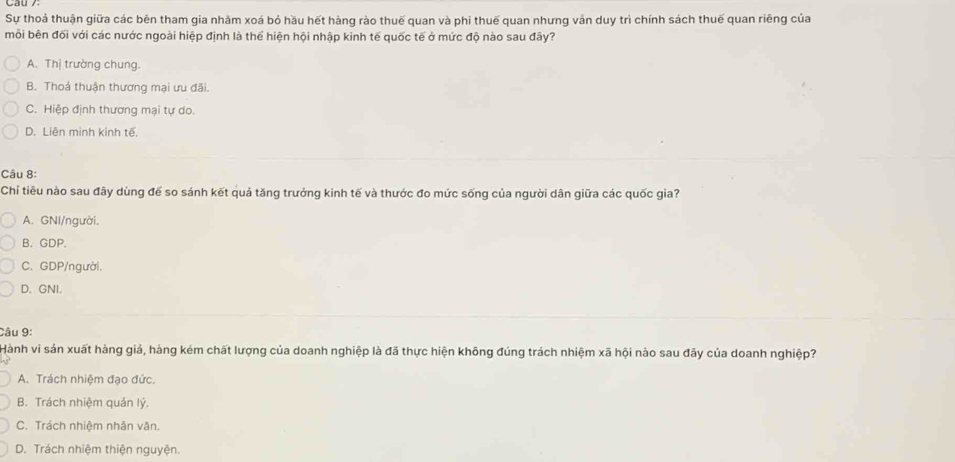 Sự thoá thuận giữa các bên tham gia nhăm xoá bỏ hầu hết hàng rào thuế quan và phi thuế quan nhưng vản duy trì chính sách thuế quan riêng của
mỗi bên đối với các nước ngoài hiệp định là thể hiện hội nhập kinh tế quốc tế ở mức độ nào sau đây?
A. Thị trường chung.
B. Thoả thuận thương mại ưu đãi.
C. Hiệp định thương mại tự do.
D. Liên minh kinh tế.
Câu 8:
Chỉ tiêu nào sau đây dùng đế so sánh kết quả tăng trưởng kinh tế và thước đo mức sống của người dân giữa các quốc gia?
A. GNI/người.
B. GDP.
C. GDP/người.
D. GNI.
Câu 9:
Hành vi sản xuất hàng giá, hàng kém chất lượng của doanh nghiệp là đã thực hiện không đúng trách nhiệm xã hội nào sau đãy của doanh nghiệp?
A. Trách nhiệm đạo đức.
B. Trách nhiệm quản lý.
C. Trách nhiệm nhân văn.
D. Trách nhiệm thiện nguyện.