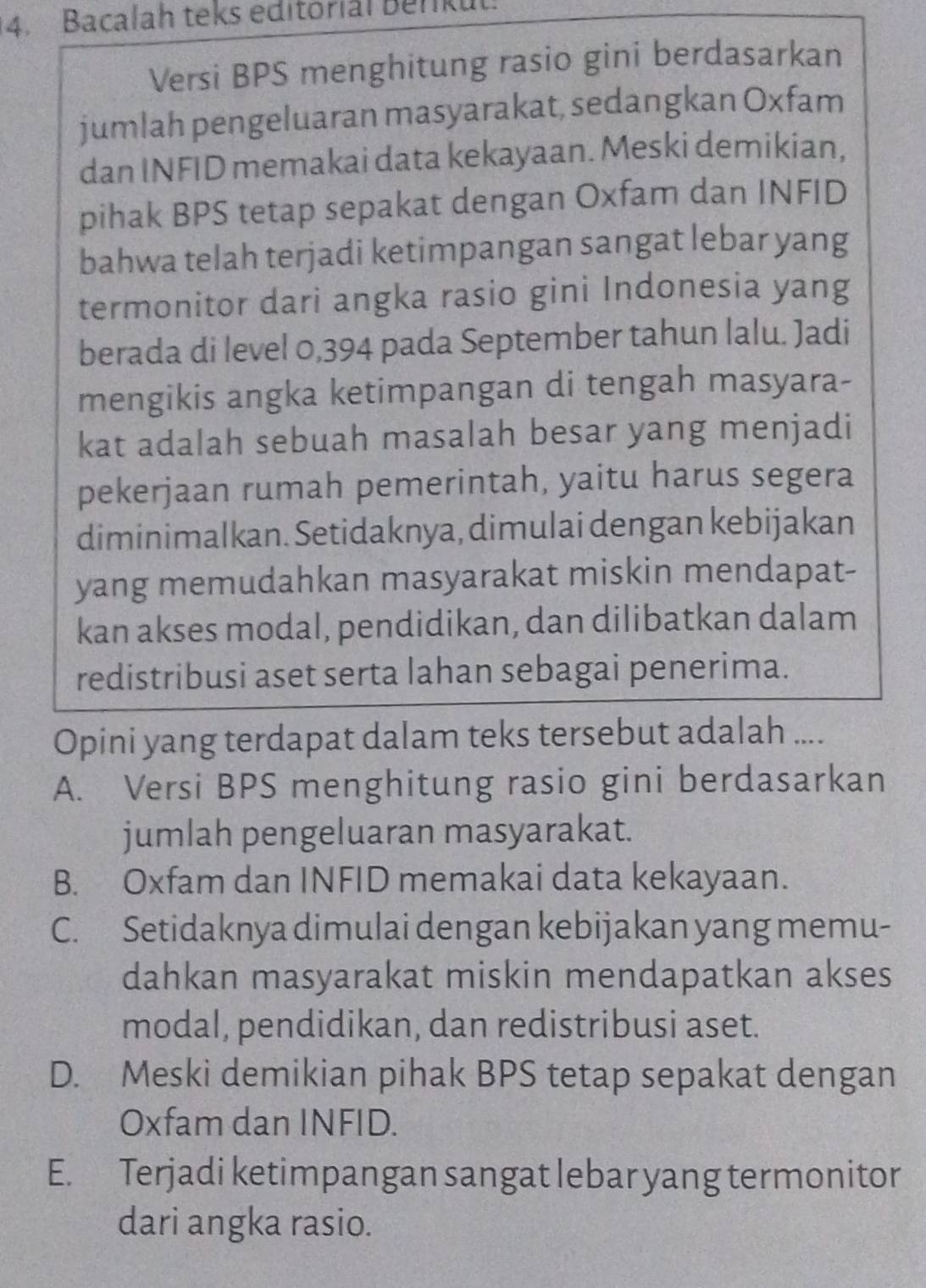 Bacalah teks editorial Benkut
Versi BPS menghitung rasio gini berdasarkan
jumlah pengeluaran masyarakat, sedangkan Oxfam
dan INFID memakai data kekayaan. Meski demikian,
pihak BPS tetap sepakat dengan Oxfam dan INFID
bahwa telah terjadi ketimpangan sangat lebar yang
termonitor dari angka rasio gini Indonesia yang
berada di level 0,394 pada September tahun lalu. Jadi
mengikis angka ketimpangan di tengah masyara-
kat adalah sebuah masalah besar yang menjadi
pekerjaan rumah pemerintah, yaitu harus segera
diminimalkan. Setidaknya, dimulai dengan kebijakan
yang memudahkan masyarakat miskin mendapat-
kan akses modal, pendidikan, dan dilibatkan dalam
redistribusi aset serta lahan sebagai penerima.
Opini yang terdapat dalam teks tersebut adalah ....
A. Versi BPS menghitung rasio gini berdasarkan
jumlah pengeluaran masyarakat.
B. Oxfam dan INFID memakai data kekayaan.
C. Setidaknya dimulai dengan kebijakan yang memu-
dahkan masyarakat miskin mendapatkan akses
modal, pendidikan, dan redistribusi aset.
D. Meski demikian pihak BPS tetap sepakat dengan
Oxfam dan INFID.
E. Terjadi ketimpangan sangat lebar yang termonitor
dari angka rasio.