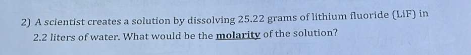 A scientist creates a solution by dissolving 25.22 grams of lithium fluoride (LiF) in
2.2 liters of water. What would be the molarity of the solution?