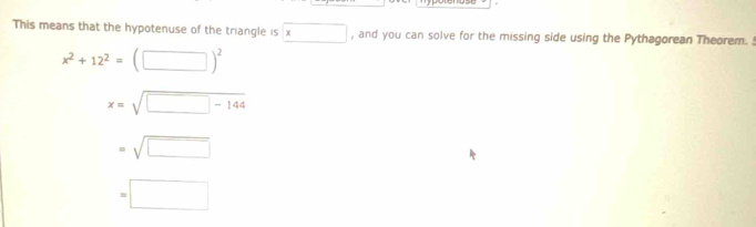 This means that the hypotenuse of the triangle is x , and you can solve for the missing side using the Pythagorean Theorem.
x^2+12^2=(□ )^2
x=sqrt(□ -144)
=sqrt(□ )
=□