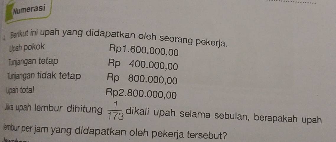 Numerasi 
Berikut ini upah yang didapatkan oleh seorang pekerja. 
Upah pokok
Rp1.600.000,00
Tunjangan tetap
Rp 400.000,00
Tunjangan tidak tetap Rp 800.000,00
Upah total Rp2.800.000,00
Jika upah lembur dihitun  1/173  dikali upah selama sebulan, berapakah upah 
lembur per jam yang didapatkan oleh pekerja tersebut?