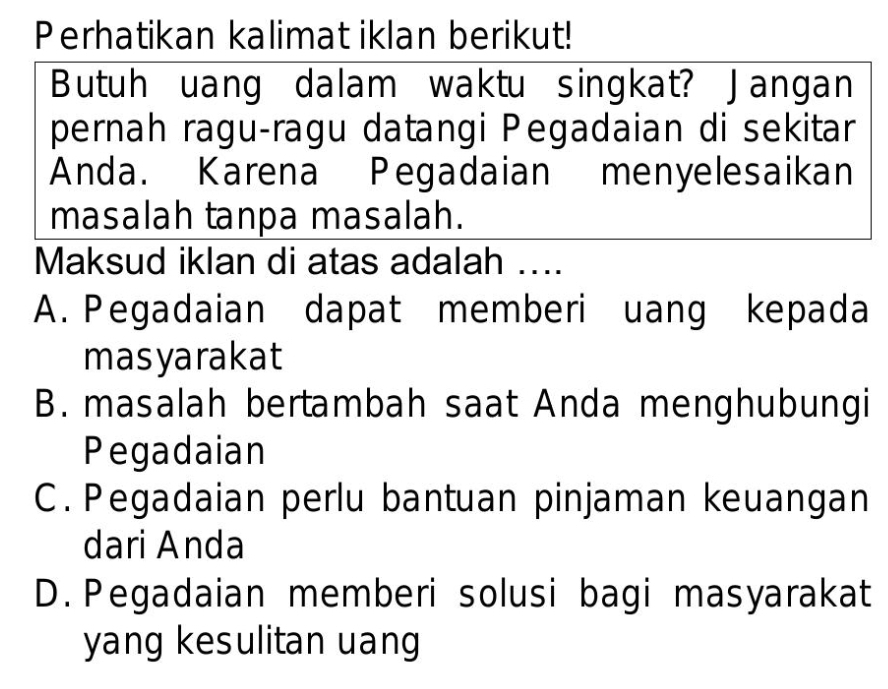 Perhatikan kalimat iklan berikut!
Butuh uang dalam waktu singkat? Jangan
pernah ragu-ragu datangi Pegadaian di sekitar
Anda. Karena Pegadaian menyelesaikan
masalah tanpa masalah.
Maksud iklan di atas adalah ....
A. Pegadaian dapat memberi uang kepada
masyarakat
B. masalah bertambah saat Anda menghubungi
Pegadaian
C. Pegadaian perlu bantuan pinjaman keuangan
dari Anda
D. Pegadaian memberi solusi bagi masyarakat
yang kesulitan uang