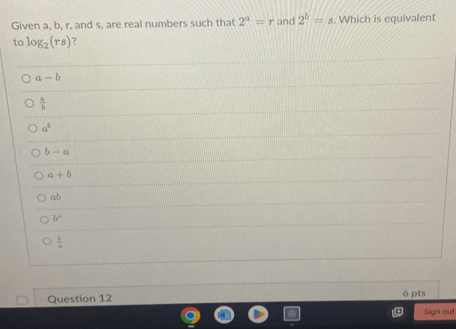 Given a, b, r, and s, are real numbers such that 2^a=r and 2^b=s. Which is equivalent
to log _2(rs) ?
a-b
 a/b 
a^b
b-a
a+b
ab
b^n
 b/a 
Question 12 6 pts
Sign out