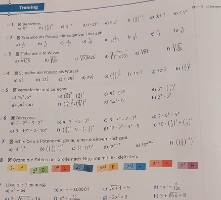 Training Lösurger
1  Berechne ( 1/3 )^3 c) 5^(-3) d) (-2)^5 e) 0.2^4 D ( 4/5 )^-1 g 0.1^(-2)
h) 1,1^2
a) 5° b)
2  Schreibe als Potenz mit negativer Hochzahl.  1/5^7  g)  7/81  h)  1/64 
a)  1/2^2  b)  1/6^3  c)  1/10 , d)  1/49  e)  1/1000b  f)
3 - Ziehe die n-te Wurzel. sqrt[3](frac 1)1000000 e) sqrt[4](81) f) sqrt[3](frac 8)125
a) sqrt[7](128) b) sqrt[3](frac 1)27 c beginarrayr 4 1endarray sqrt(0,0625) d)
4 -Schreibe die Potenz als Wurzel. ( 12/25 )^ 1/2  f) 11^(-frac 2)3 g) 72^(-frac 3)4 h ( 4/5 )^ 2/4 
a) 5^(frac 1)3 b) 12^(frac 3)2 c) 0.25^(frac 2)5 d) 29| e)
5  Vereinfache und berechne. 5^(frac 1)2· 5^(1.5) d) 6^4-( 1/3 )^4
a) 15^4:5^4 b) ( 3/2 )^3· ( 4/9 )^3 c)
e) 64^(frac 1)2:64^(frac 7)3 f) ( 27/8 )^ 1/2 :( 27/8 )^2 g) 1,2^5:12^5 h) 2^7· 5^7
6 × Berechne
a) 5· 2^3· 3· 2^2 b) 4· 3^5-5· 3^5 c) 3· 7^4+7· 7^3 d) 2-5^3-5^4
e) 3· 10^4-2· 10^2 ( 1/3 )^5· 9-(- 1/3 )^4 g) 12· 3^3-3^3· 5 h) 10· ( 1/2 )^3+( 1/2 )^4
-Schreibe als Potenz mit genau einer positiven Hochzahl. (( 2/3 )^-2)^-1
a) (3^(-2))^5 b) (( 1/5 )^-2)^4 c)  (-1)^3 ^4 d) (2^7)^-7 e) (3^4)^0.25 f)
8 i Ordne die Zahlen der Größe nach. Beginne mit der kleinsten.
2 A 2^2 B 2^0 C 2^(frac 1)2 D 2^(15) E 2^(-frac 1)2 F 2^(-2) G 2^1 H
Löse die Gleichung.
a) x^6-64 b) x^5=-0,00001 c) sqrt(x+1)-5 d) -x^3= 8/125 
2.sqrt(x-2)=14 x^4=frac 16 g) -2x^6-2 h) 3+sqrt(5x)=8