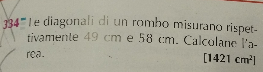 334^= Le diagonali di un rombo misurano rispet- 
tivamente 49 cm e 58 cm. Calcolane l'a- 
rea.
[1421cm^2]