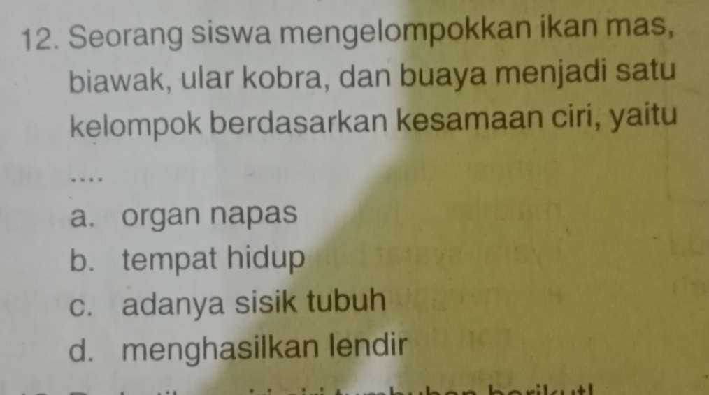 Seorang siswa mengelompokkan ikan mas,
biawak, ular kobra, dan buaya menjadi satu
kelompok berdasarkan kesamaan ciri, yaitu
. . .
a. organ napas
b. tempat hidup
c. adanya sisik tubuh
d. menghasilkan lendir