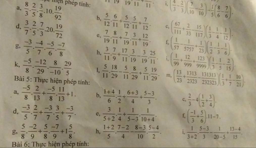 a,  8/3 . 2/5 . 3/8 .10. 19/92  lễ mện phép tính: 1 y 19· 11^+overline 11 i, ( 4/3 - 2/3 )( 7/10 - 3/10 )- 1/5 ( 8/6 - 7/6 ).
b,  5/12 . 6/11 + 5/12 . 5/11 + 7/12 . c, ( 67/111 + 2/33 - 15/117 )( 1/3 - 1/4 - 1/12 ).
d,  3/7 . 2/5 . 7/3 .20. 19/72  e,  7/19 . 8/11 + 7/19 . 3/11 + 12/19 . f,
g,  (-3)/5 . (-4)/7 . (-5)/6 . (-7)/8  ( 1/57 - 1/5757 + 1/23 )( 1/2 - 1/3 - 1/6 ).
h,  3/11 . 7/9 + 17/11 . 3/19 - 3/19 . 25/11 . i. ( 1/99 + 12/999 + 123/9999 )( 1/3 - 1/5 - 2/15 ).
k,  (-5)/8 . (-12)/29 . 8/-10 . 29/5  l,  5/11 . 18/29 - 5/11 . 8/29 + 5/11 . 19/29 . m, ( 13/23 + 1313/2323 - 131313/232323 )( 1/3 + 1/7 - 10/21 ).
Bài 5: Thực hiện phép tính:
a,  (-5)/8 . 2/13 + (-5)/8 . 11/13 +1. b,  (1+4)/6 . 1/2 + (6+3)/4 + (5-3)/3 . C.  2/3 -4( 1/2 + 3/4 ).
d,  (-3)/5 . 2/7 + (-3)/7 . 3/5 + (-3)/7 . e,  3/5+2 . 1/4 + 1/5-3 . 1/10+4 . f ( (-1)/3 + 5/6 ).11-7.
g,  5/8 . (-2)/9 + 5/8 . (-7)/9 +1 5/8 . h,  (1+2)/5 . (7-2)/4 - (8-3)/10 . (5-4)/2 . i,  1/3+2 ·  (5-3)/3 - 1/20-5 + (13-4)/15 .
Bài 6: Thực hiện phép tính: