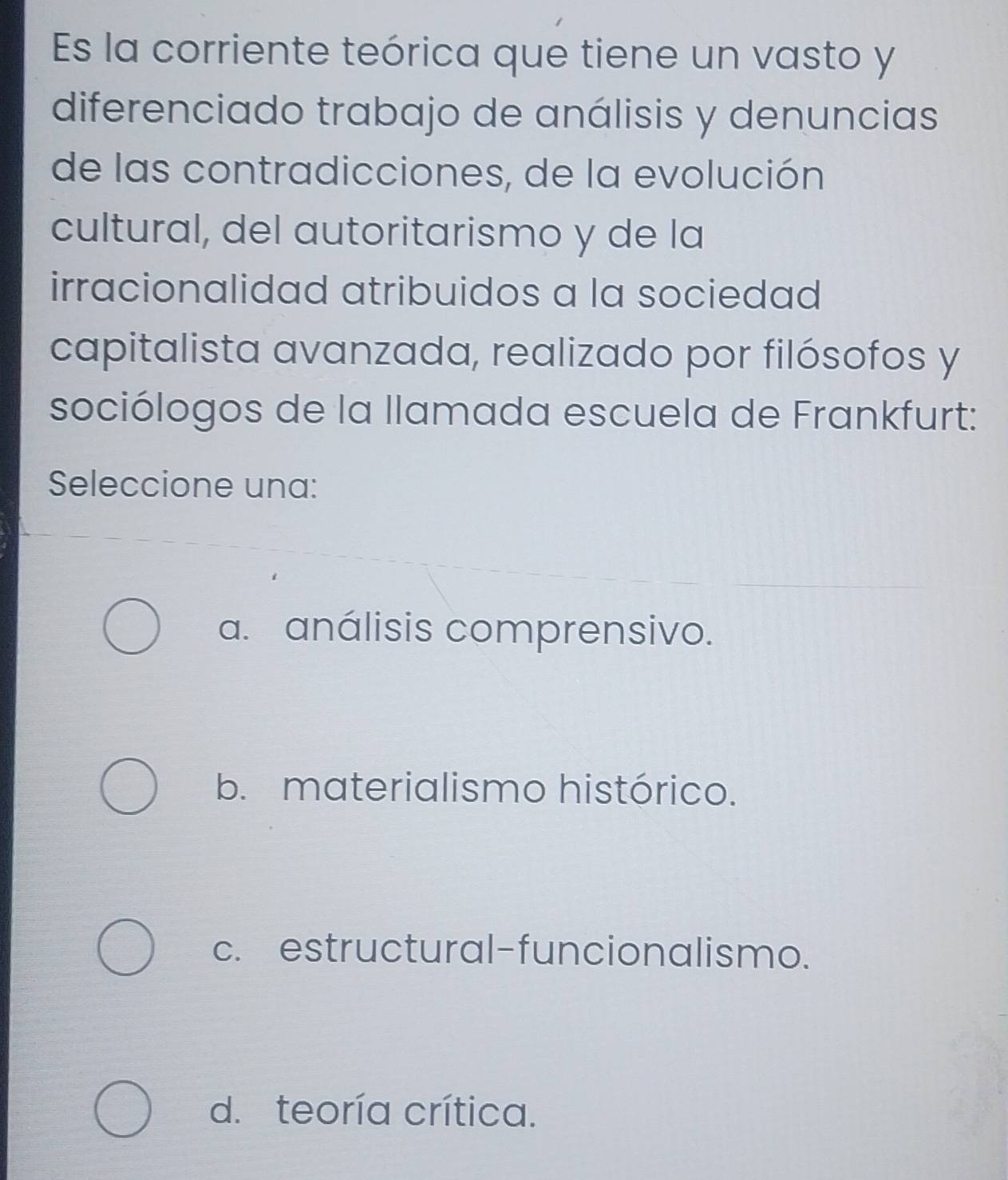 Es la corriente teórica que tiene un vasto y
diferenciado trabajo de análisis y denuncias
de las contradicciones, de la evolución
cultural, del autoritarismo y de la
irracionalidad atribuidos a la sociedad
capitalista avanzada, realizado por filósofos y
sociólogos de la llamada escuela de Frankfurt:
Seleccione una:
a. análisis comprensivo.
b. materialismo histórico.
c. estructural-funcionalismo.
d. teoría crítica.