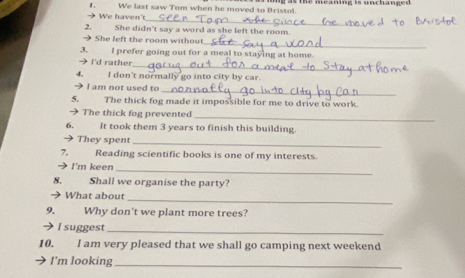 We last saw Tom when he moved to Bristol. ong as the meaning is unchanged . 
_ 
We haven't 
2. She didn't say a word as she left the room. 
_ 
→ She left the room without 
3. I prefer going out for a meal to staying at home. 
_ 
→ I'd rather 
4. I don't normally go into city by car. 
_ 
 I am not used to 
5. The thick fog made it impossible for me to drive to work. 
_ 
→ The thick fog prevented 
6, It took them 3 years to finish this building. 
 They spent 
_ 
7. Reading scientific books is one of my interests. 
I'm keen 
_ 
8. . Shall we organise the party? 
 What about 
_ 
9.£ Why don't we plant more trees? 
 I suggest_ 
10. I am very pleased that we shall go camping next weekend 
I'm looking_