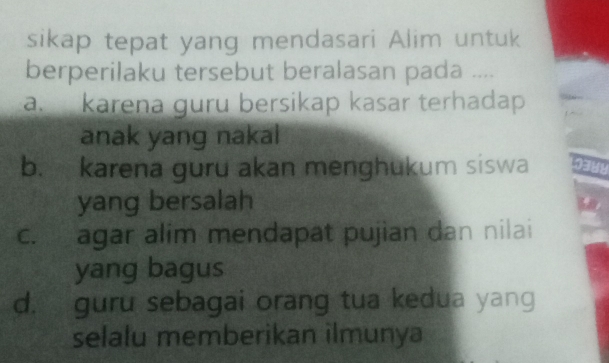 sikap tepat yang mendasari Alim untuk
berperilaku tersebut beralasan pada ....
a. karena ɡuru bersikap kasar terhadap
anak yang naka
b. karena guru akan menghukum siswa
yang bersalah
c. agar alim mendapat pujian dan nilai
yang bagus
d. guru sebagai orang tua kedua yang
selalu memberikan ilmunya