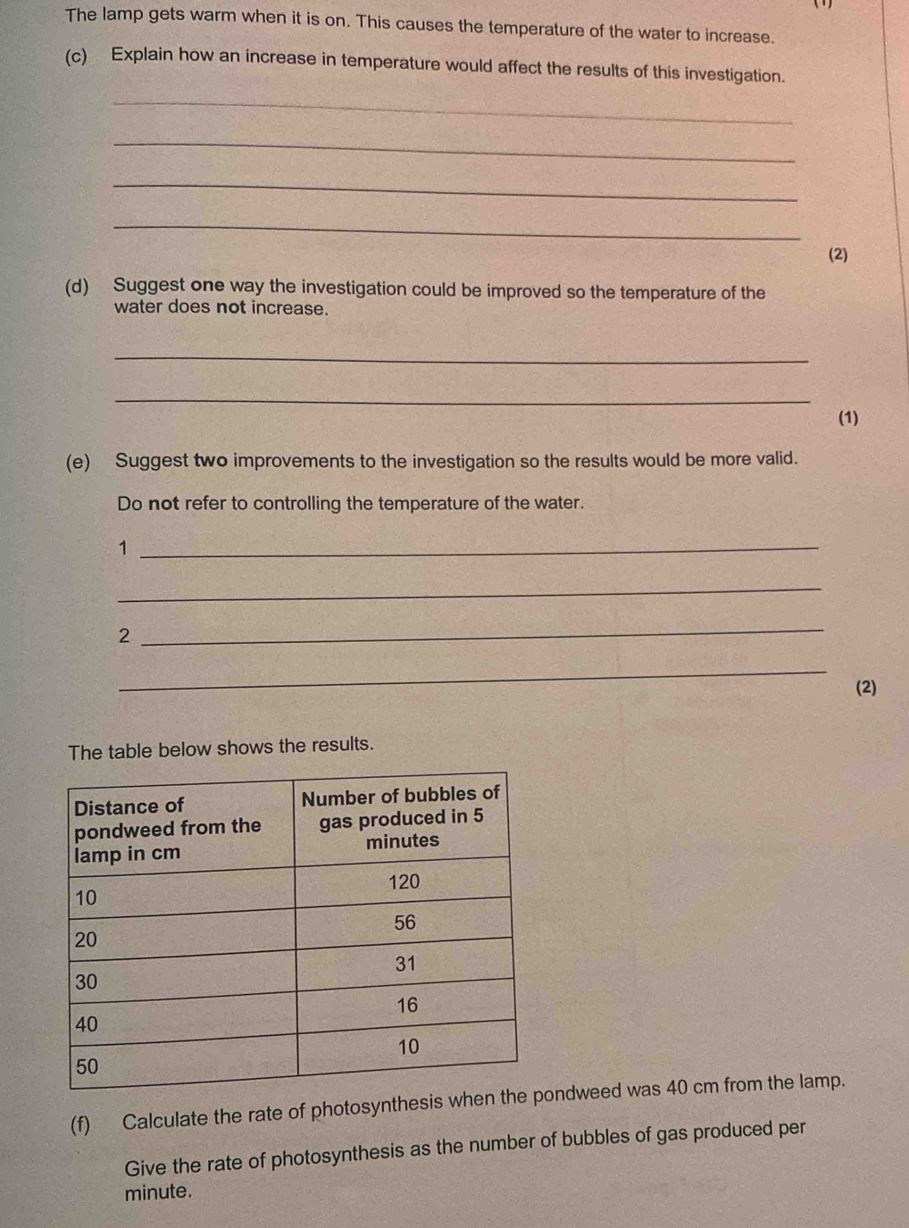 The lamp gets warm when it is on. This causes the temperature of the water to increase. 
(c) Explain how an increase in temperature would affect the results of this investigation. 
_ 
_ 
_ 
_ 
(2) 
(d) Suggest one way the investigation could be improved so the temperature of the 
water does not increase. 
_ 
_ 
(1) 
(e) Suggest two improvements to the investigation so the results would be more valid. 
Do not refer to controlling the temperature of the water. 
_1 
_ 
2 
_ 
_ 
(2) 
The table below shows the results. 
(f) Calculate the rate of photosyntheondweed was 40 cm from the lamp. 
Give the rate of photosynthesis as the number of bubbles of gas produced per
minute.