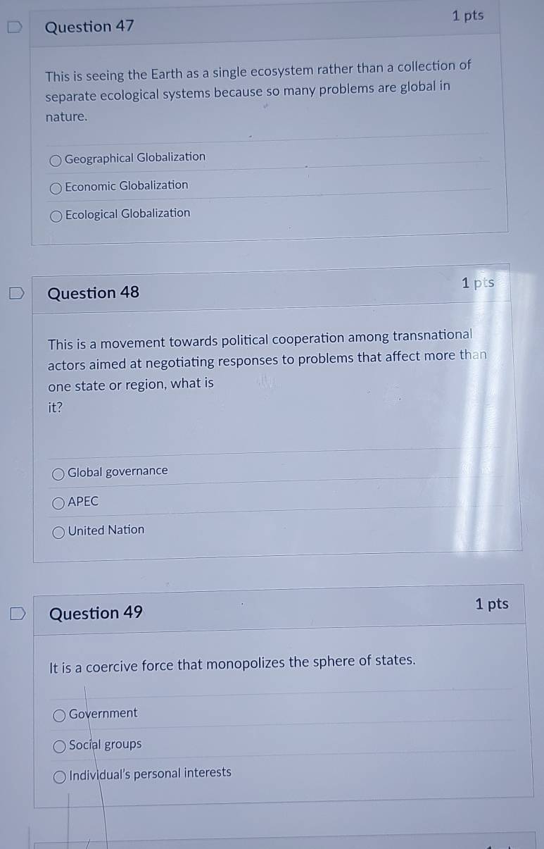 This is seeing the Earth as a single ecosystem rather than a collection of
separate ecological systems because so many problems are global in
nature.
Geographical Globalization
Economic Globalization
Ecological Globalization
Question 48
1 pts
This is a movement towards political cooperation among transnational
actors aimed at negotiating responses to problems that affect more than
one state or region, what is
it?
Global governance
APEC
United Nation
Question 49 1 pts
It is a coercive force that monopolizes the sphere of states.
Government
Social groups
Individual's personal interests