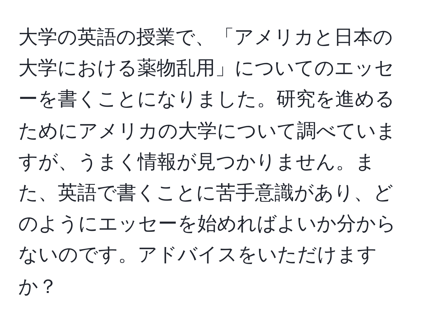 大学の英語の授業で、「アメリカと日本の大学における薬物乱用」についてのエッセーを書くことになりました。研究を進めるためにアメリカの大学について調べていますが、うまく情報が見つかりません。また、英語で書くことに苦手意識があり、どのようにエッセーを始めればよいか分からないのです。アドバイスをいただけますか？