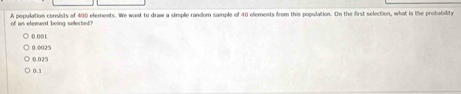 A population consists of 400 elements. We want to draw a simple random sample of 40 elements from this population. On the first selection, what is the probability
of an element being selected?
0.001
0.0025
0.025
0.1