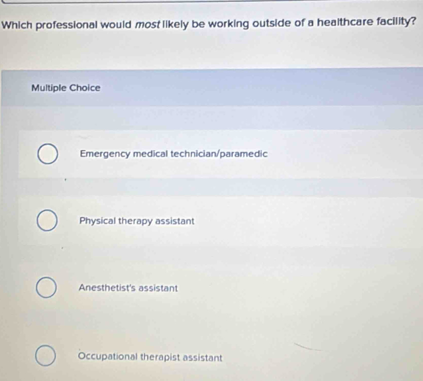 Which professional would most likely be working outside of a healthcare facility?
Multiple Choice
Emergency medical technician/paramedic
Physical therapy assistant
Anesthetist's assistant
Occupational therapist assistant