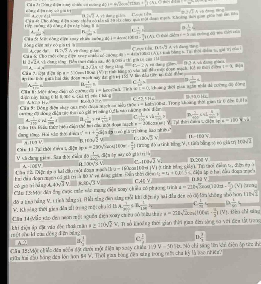 Cầu 3: Dông điện xoay chiều có cường dphi 1=4sqrt(2)cos (120π + π /2 )(A) , O thời điểm t=frac 96
dòng điện này có giá trị 2sqrt(2)A và đang tầng
A.cực đại B. 2sqrt(2)A và đang giám. C.cực tiểu. D.
Cầu 4: Cho dòng điện xoay chiều có tân số 50 Hz chạy qua một đoạn mạch. Khoàng thời gian giữa hai lần liên
tiếp cường độ dòng điện này bằng 0 là
D  1/25 
A.  1/100  N
B. 1/200 s.
C  1/50 s
Câu 5: Một dòng điện xoay chiều cường dphi i=4cos (100π t- π /4 )(A) , Ở thời điểm t=5 ms cường độ tức thời của
dòng điện này có giá trị là
A.cực đại. B. 2sqrt(2)A và đang giàm. C.Cực tiểu. D. 2sqrt(2)A và đang tầng.
Câu 6: Cho một dòng điện xoay chiều có cường d j=4sin 100π t (A), t tính bằng s. Tại thời điểm ta, giá trị của i
là 2sqrt(2)A và đang tăng. Đến thời điểm sau đó 0,045 s thì giá trị của ỉ là
A.- 4 A B. 2sqrt(3)A và đang tăng. C.− 2 A và đang giảm. D.2 A và đang giám.
Câu 7: Đặt điện áp u=310cos 100 Oxt (V) (t tính bằng s) vào hai đầu một đoạn mạch. Kể từ thời điểm t=0 , điện
áp tức thời giữa hai đầu đoạn mạch này đạt giá trị 155 V lần đầu tiên tại thời điểm
D. 1/600 s.
B
A.  1/120 s.  1/300 s.
C. 1/60 s.
Câu 8: Một dòng điện có cường dhat Qi=l_0cos 2π ft Tính từ t=0 , khoảng thời gian ngắn nhất để cường độ dòng
diện này bằng 0 là 0,004 s. Giá trị của f bằng C.52,5 Hz. D.50,0 Hz.
A.62.5 Hz B.60,0 Hz.
Câu 9: Dòng điện chạy qua một đoạn mạch có biểu thức i=l_0sin 100π t 1. Trong khoảng thời gian từ 0 đến 0,01s
cường độ dòng điện tức thời có giá trị bằng 0,51 vào những thời điểm
A.  1/300 s và  2/300 s B.  1/400  s và  2/400 s C.  1/500 s và  3/500 s D. 1/600 s và  5/600 s
Câu 10: Biểu thức hiệu điện thể hai đầu một đoạn mạch u=200cos (omega t) V. Tại thời điểm t, diện áp u=100 V và
đang tăng. Hỏi vào thời điểm t'=t+ T/4  điện áp u có giá trị bằng bao nhiêu?
A.100 V. B. 100sqrt(2)V C. 100sqrt(3)V D.-100 V.
Câu 11 Tại thời điểm t, điện áp u=200sqrt(2)cos (100π t- π /2 ) (trong đó u tính bằng V, t tính bằng s) có giá trị 100sqrt(2)
V và đang giảm. Sau thời điểm đó  1/300 s , điện áp này có giá trị là
B. 100sqrt(3)V. C. -100sqrt(2)V.
A.-100V. D.200 V.
Câu 12: Điện áp ở hai đầu một đoạn mạch là u=160cos 100πt (V) (t tính bằng giây). Tại thời điểm tị, điện áp ở
hai đầu đoạn mạch có giá trị là 80 V và đang giảm. Đến thời điểm t_2=t_1+0.015s , diện áp ở hai đầu đoạn mạch
có giá trị bằng A. 40sqrt(3)V B. 80sqrt(3)V. C.40 V. D.80 V.
Câu 13:Một đèn ống được mắc vào mạng điện xoay chiều có phương trình u=220sqrt(2)cos (100π t- π /2 ) 1 V) (trong
đó u tính bằng V, t tính bằng s). Biết rằng đèn sáng mỗi khi điện áp hai đầu đèn có độ lớn không nhỏ hơn 110sqrt(2)
V. Khoảng thời gian đèn tắt trong một chu kì là A. ·  1/300  s. B.  1/150 s_·  C.. 1/75 s_1 D.  1/50 S_n
Câu 14:Mắc vào đèn neon một nguồn điện xoay chiều có biểu thức u=220sqrt(2)cos (100π t- π /2 )(V). Đèn chì sáng
khi điện áp đặt vào đèn thoả mãn u≥ 110sqrt(2)V , Tỉ số khoảng thời gian thời gian đèn sáng so với đèn tắt trong
một chu ki của dòng điện bằng
A.2.
B.. 1/2 
D
C.  2/3   3/2 
Câu 15:Một chiếc đèn nêôn đặt dưới một điện áp xoay chiếu 119 V - 50 xz z. Nó chỉ sáng lên khi điện áp tức thờ
giữa hai đầu bóng đèn lớn hơn 84 V. Thời gian bóng đèn sáng trong một chu kỳ là bao nhiêu?