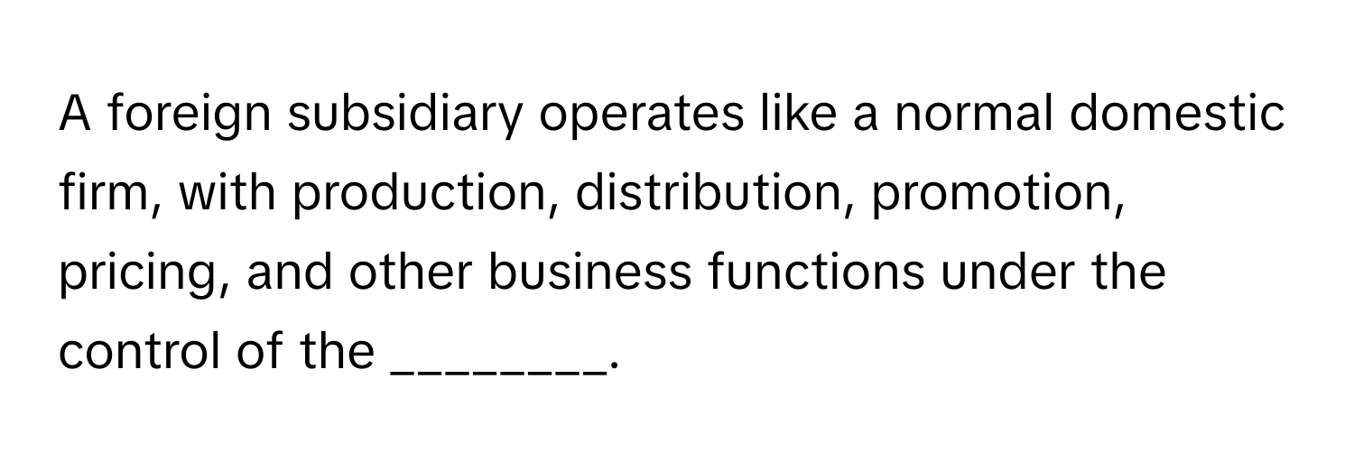 A foreign subsidiary operates like a normal domestic firm, with production, distribution, promotion, pricing, and other business functions under the control of the ________.