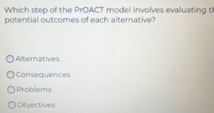 Which step of the PrOACT model involves evaluating t
potential outcomes of each alternative?
Alternatives
Consequences
Problems
Objectives