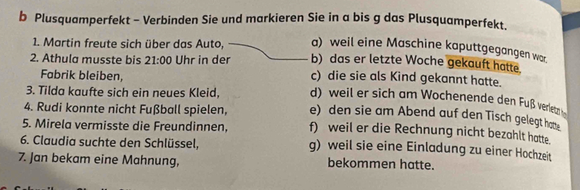 Plusquamperfekt - Verbinden Sie und markieren Sie in a bis g das Plusquamperfekt.
1. Martin freute sich über das Auto,
a) weil eine Maschine kaputtgegangen war.
2. Athula musste bis 21:00 Uhr in der
b) das er letzte Woche gekauft hatte.
Fabrik bleiben,
c) die sie als Kind gekannt hatte.
3. Tilda kaufte sich ein neues Kleid,
d) weil er sich am Wochenende den Fuß verletzt h
4. Rudi konnte nicht Fußball spielen,
e) den sie am Abend auf den Tisch gelegt hatte
5. Mirela vermisste die Freundinnen,
f) weil er die Rechnung nicht bezahlt hatte.
6. Claudia suchte den Schlüssel,
g) weil sie eine Einladung zu einer Hochzeit
7. Jan bekam eine Mahnung, bekommen hatte.