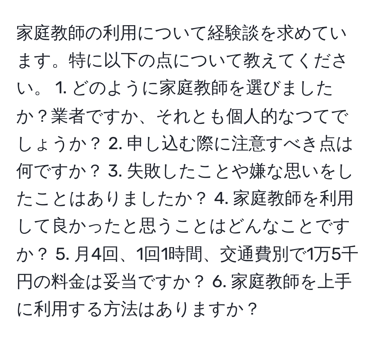 家庭教師の利用について経験談を求めています。特に以下の点について教えてください。 1. どのように家庭教師を選びましたか？業者ですか、それとも個人的なつてでしょうか？ 2. 申し込む際に注意すべき点は何ですか？ 3. 失敗したことや嫌な思いをしたことはありましたか？ 4. 家庭教師を利用して良かったと思うことはどんなことですか？ 5. 月4回、1回1時間、交通費別で1万5千円の料金は妥当ですか？ 6. 家庭教師を上手に利用する方法はありますか？