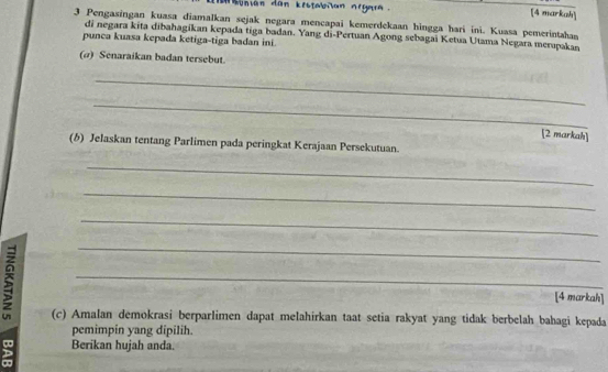 honián dan kestabiian nrgara [4 markah] 
3 Pengasingan kuasa diamalkan sejak negara mencapai kemerdekaan hingga hari ini. Kuasa pemerintahan 
di negara kita dibahagikan kepada tiga badan. Yang di-Pertuan Agong sebagai Ketua Utama Negara merupakan 
punca kuasa kepada ketiga-tiga badan ini. 
(σ) Senaraikan badan tersebut. 
_ 
_ 
[2 markah] 
(b) Jelaskan tentang Parlimen pada peringkat Kerajaan Persekutuan. 
_ 
_ 
_ 
_ 
_ 
[4 markah] 
(c) Amalan demokrasi berparlimen dapat melahirkan taat setia rakyat yang tidak berbelah bahagi kepada 
pemimpin yang dipilih. 
g Berikan hujah anda. 
D