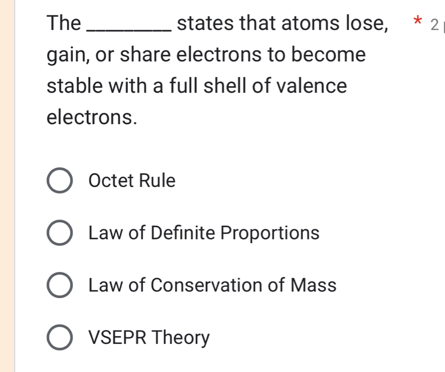 The _states that atoms lose, * 2
gain, or share electrons to become
stable with a full shell of valence
electrons.
Octet Rule
Law of Definite Proportions
Law of Conservation of Mass
VSEPR Theory