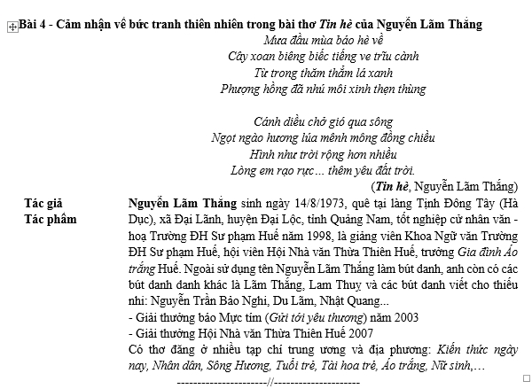 Cảm nhận về bức tranh thiên nhiên trong bài thơ Tin hè của Nguyễn Lãm Thắng
Mưa đầu mùa báo hè về
Cây xoan biêng biếc tiếng ve trĩu cành
Từ trong thăm thẳm lá xanh
Phượng hồng đã nhú môi xinh thẹn thùng
Cánh diều chở gió qua sông
Ngọt ngào hương lúa mênh mông đồng chiều
Hình như trời rộng hơn nhiều
Lòng em rạo rực ... thêm yêu đất trời.
(Tin hè, Nguyễn Lãm Thắng)
Tác giả Nguyễn Lãm Thắng sinh ngày 14/8/1973, quê tại làng Tịnh Đông Tây (Hà
Tác phầm Dục), xã Đại Lãnh, huyện Đại Lộc, tỉnh Quảng Nam, tổt nghiệp cử nhân văn -
hoạ Trường ĐH Sư phạm Huế năm 1998, là giảng viên Khoa Ngữ văn Trường
ĐH Sư phạm Huế, hội viên Hội Nhà văn Thừa Thiên Huế, trưởng Gia đình Áo
trắng Huể. Ngoài sử dụng tên Nguyễn Lãm Thắng làm bút danh, anh còn có các
bút đanh đanh khác là Lãm Thắng, Lam Thuy và các bút danh viết cho thiểu
nhi: Nguyễn Trần Bảo Nghi, Du Lãm, Nhật Quang...
- Giải thưởng báo Mực tím (Gửi tới yêu thương) năm 2003
- Giải thưởng Hội Nhà văn Thừa Thiên Huể 2007
Có thơ đăng ở nhiều tạp chí trung ương và địa phương: Kiến thức ngày
nay, Nhân dân, Sông Hương, Tuổi trẻ, Tài hoa trẻ, Áo trắng, Nữ sinh,...
__