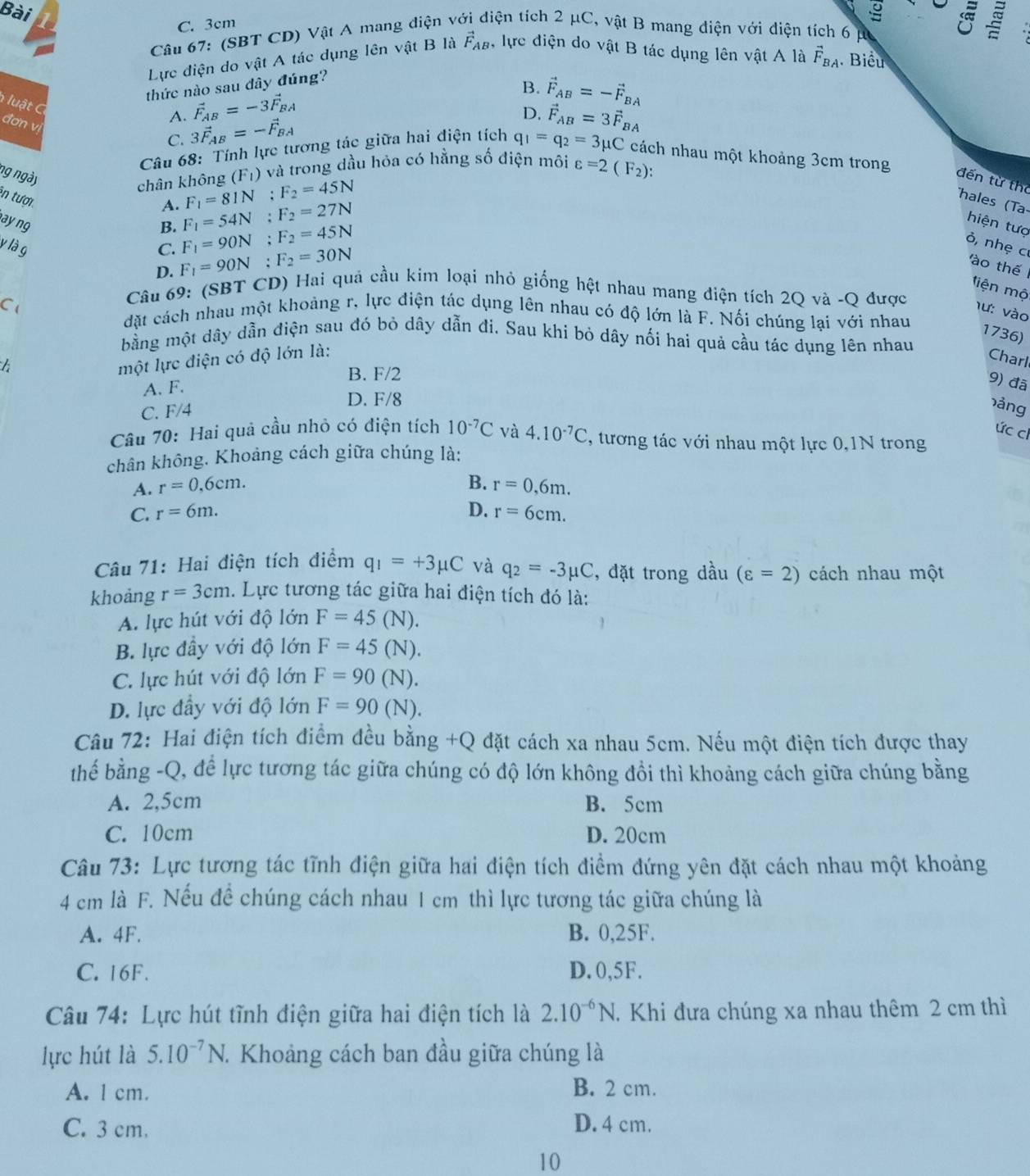 Bài
C. 3cm
Câu 67: (SBT CD) Vật A mang diện vệ tiện tích 2 μC, vật B mang diện với diện tích 6 p
Lực điện do vật A tác dụng lên vật B là vector F_AB ), lực điện do vật B tác dụng lên vật A là vector F_BA Biểu
thức nào sau đây đúng?
B. vector F_AB=-vector F_BA
lu t
A. vector F_AB=-3vector F_BA
đơn vị
C. 3vector F_AB=-vector F_BA
D. vector F_AB=3vector F_BA
Câu 68: Tính lực tương tác giữa hai điện tích q_1=q_2=3mu C cách nhau một khoảng 3cm trong
ng ngày (F_1) và trong dầu hỏa có hằng số điện môi varepsilon =2(F_2):
chân không F_1=81N;F_2=45N
đến từ thể
in tượi
A. F_1=54N;F_2=27N
hales (T
ay ng B. F_1=90N;F_2=45N
hiện tượ
ỏ, nhẹ c
y là g C. F_1=90N;F_2=30N
D.
ào thế
liện mộ
Câu 69: (SBT CD) Hai quả cầu kim loại nhỏ giống hệt nhau mang điện tích 2Q và -Q được hư: vào
C đặt cách nhau một khoảng r, lực điện tác dụng lên nhau có độ lớn là F. Nối chúng lại với nhau
1736)
bằng một dây dẫn điện sau đó bỏ dây dẫn đi. Sau khi bỏ dây nối hai quả cầu tác dụng lên nhau
một lực điện có độ lớn là:
Charl
B. F/2
A. F.
9) đã
D. F/8
C. F/4 ảng
ức ch
Câu 70: Hai quả cầu nhỏ có điện tích 10^(-7)C và 4.10^(-7)C , tương tác với nhau một lực 0,1N trong
chân không. Khoảng cách giữa chúng là:
B.
A. r=0,6cm. r=0,6m.
C. r=6m. D. r=6cm.
Câu 71: Hai điện tích điểm q_1=+3mu C và q_2=-3mu C , đặt trong dhat au(varepsilon =2) cách nhau một
khoảng r=3cm.  Lực tương tác giữa hai điện tích đó là:
A. lực hút với độ lớn F=45(N).
B. lực đầy với độ lớn F=45(N).
C. lực hút với độ lớn F=90(N).
D. lực đầy với độ lớn F=90(N).
Câu 72: Hai điện tích điểm đều bằng +Q đặt cách xa nhau 5cm. Nếu một điện tích được thay
thế bằng -Q, để lực tương tác giữa chúng có độ lớn không đổi thì khoảng cách giữa chúng bằng
A. 2,5cm B. 5cm
C. 10cm D. 20cm
Câu 73: Lực tương tác tĩnh điện giữa hai điện tích điềm đứng yên đặt cách nhau một khoảng
4 cm là F. Nếu đề chúng cách nhau 1 cm thì lực tương tác giữa chúng là
A. 4F. B. 0,25F.
C. 16F. D. 0,5F.
Câu 74: Lực hút tĩnh điện giữa hai điện tích là 2.10^(-6)N. Khi đưa chúng xa nhau thêm 2 cm thì
lực hút là 5.10^(-7)N 1. Khoảng cách ban đầu giữa chúng là
A. l cm. B. 2 cm.
C. 3 cm. D. 4 cm.
10