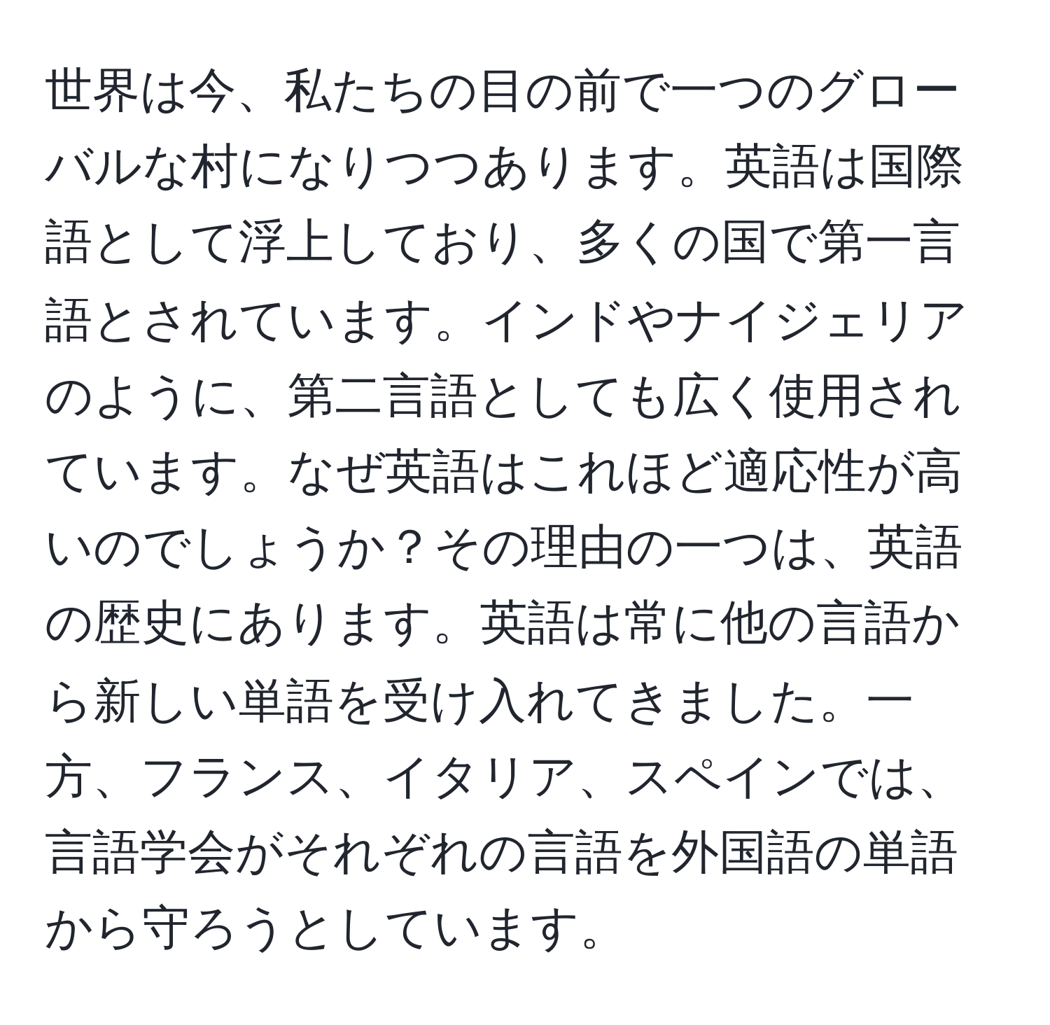 世界は今、私たちの目の前で一つのグローバルな村になりつつあります。英語は国際語として浮上しており、多くの国で第一言語とされています。インドやナイジェリアのように、第二言語としても広く使用されています。なぜ英語はこれほど適応性が高いのでしょうか？その理由の一つは、英語の歴史にあります。英語は常に他の言語から新しい単語を受け入れてきました。一方、フランス、イタリア、スペインでは、言語学会がそれぞれの言語を外国語の単語から守ろうとしています。