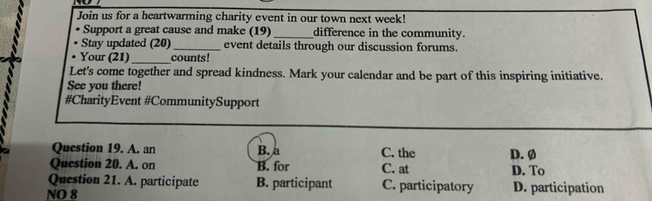 Join us for a heartwarming charity event in our town next week!
Support a great cause and make (19) _difference in the community.
Stay updated (20) _event details through our discussion forums.
. Your (21) _counts!
Let's come together and spread kindness. Mark your calendar and be part of this inspiring initiative.
See you there!
#CharityEvent #CommunitySupport
Question 19. A. an B. a C. the D. Ø
Question 20. A. on B. for C. at
D. To
Question 21. A. participate B. participant C. participatory D. participation
NO 8