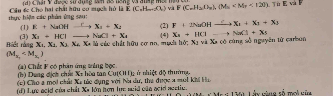 Chất Y được sử dụng làm đô uông và dung môi nữu có. 
Câu 6: Cho hai chất hữu cơ mạch hở là E(C_nH_m+2O_n) và F(C_mH_2nO_m), (M_E <120). Từ E và F 
thực hiện các phản ứng sau: 
(1) E+NaOHxrightarrow rX_1+X_2 (2) F+2NaOHxrightarrow t°X_1+X_2+X_3
(3) X_1+HClto NaCl+X_4 (4) X_3+HClto NaCl+X_5
Biết rằng X_1, X_2, X_3, X_4, X_5 là các chất hữu cơ no, mạch hở; X_2 và Xs có cùng số nguyên tử carbon
(M_X_2
(a) Chất F có phản ứng tráng bạc. 
(b) Dung dịch chất X_2 hòa tan Cu(OH)_2 ở nhiệt độ thường. 
(c) Cho a mol chất X_4 tác dụng với Na dư, thu được a mol khí H_2. 
(d) Lực acid của chất Xs lớn hơn lực acid của acid acetic.
M= Lấy cùng số mol của