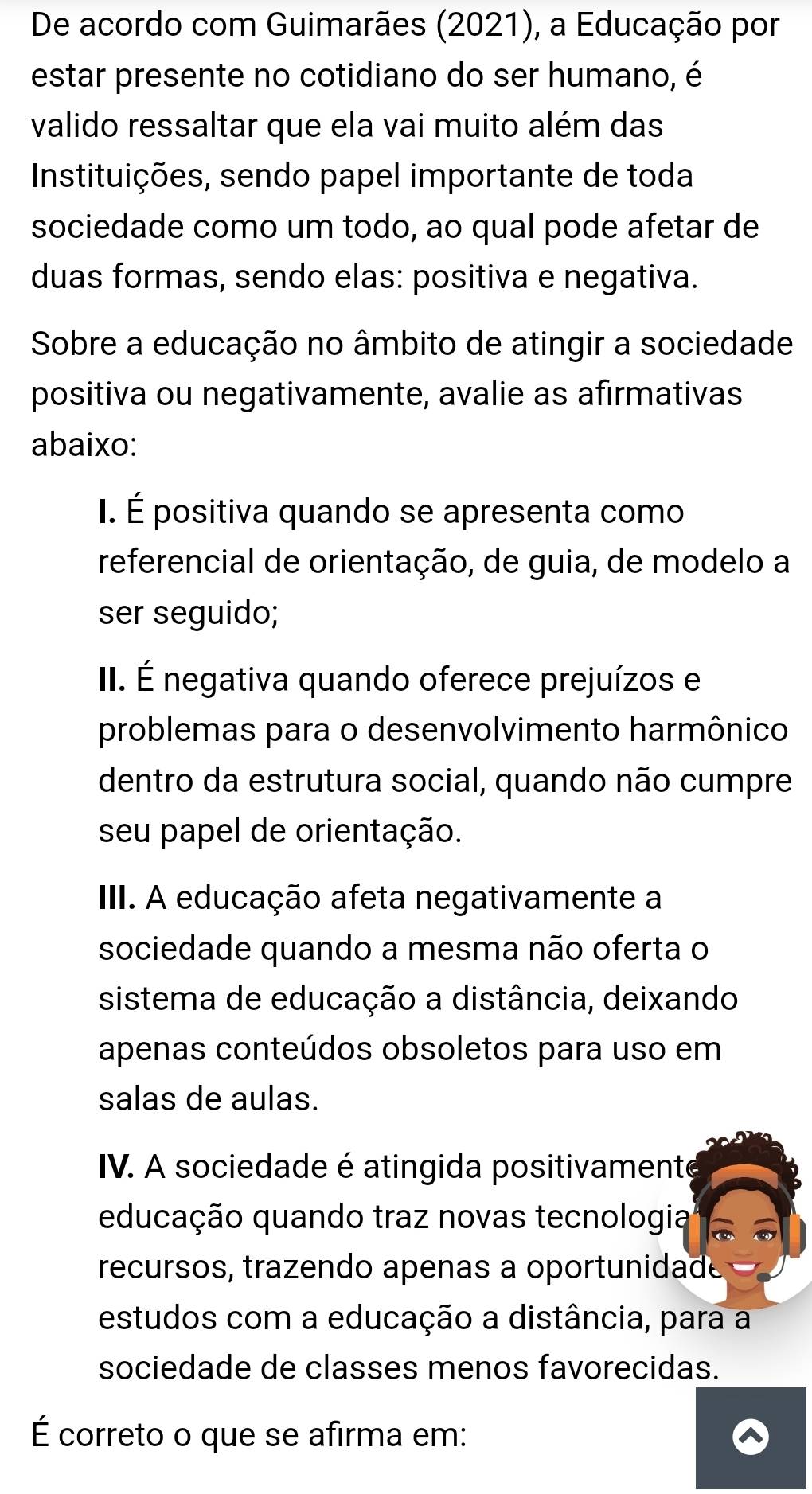 De acordo com Guimarães (2021), a Educação por
estar presente no cotidiano do ser humano, é
valido ressaltar que ela vai muito além das
Instituições, sendo papel importante de toda
sociedade como um todo, ao qual pode afetar de
duas formas, sendo elas: positiva e negativa.
Sobre a educação no âmbito de atingir a sociedade
positiva ou negativamente, avalie as afirmativas
abaixo:
I. É positiva quando se apresenta como
referencial de orientação, de guia, de modelo a
ser seguido;
II. É negativa quando oferece prejuízos e
problemas para o desenvolvimento harmônico
dentro da estrutura social, quando não cumpre
seu papel de orientação.
III. A educação afeta negativamente a
sociedade quando a mesma não oferta o
sistema de educação a distância, deixando
apenas conteúdos obsoletos para uso em
salas de aulas.
IV. A sociedade é atingida positivamente
educação quando traz novas tecnologia
recursos, trazendo apenas a oportunidade
estudos com a educação a distância, para a
sociedade de classes menos favorecidas.
É correto o que se afirma em: