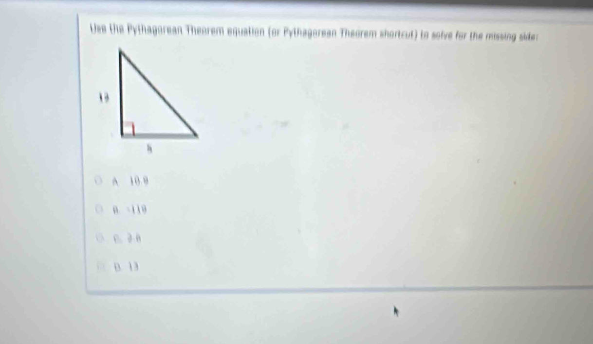 Use the Pythagorean Theorem equation (or Pythagorean Theorem shortcut) to solve for the missing side:
A 10.9
B. -119
 D. 2 8
B. 13