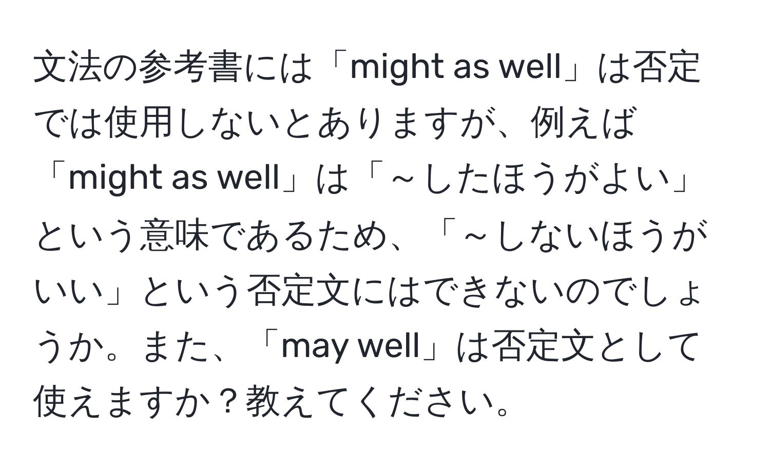 文法の参考書には「might as well」は否定では使用しないとありますが、例えば「might as well」は「～したほうがよい」という意味であるため、「～しないほうがいい」という否定文にはできないのでしょうか。また、「may well」は否定文として使えますか？教えてください。