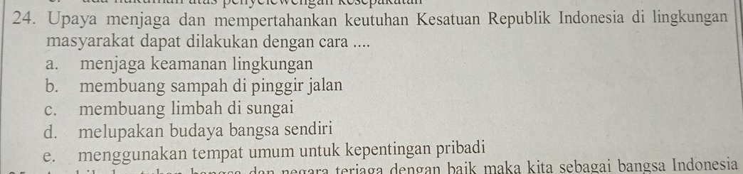 Upaya menjaga dan mempertahankan keutuhan Kesatuan Republik Indonesia di lingkungan
masyarakat dapat dilakukan dengan cara ....
a. menjaga keamanan lingkungan
b. membuang sampah di pinggir jalan
c. membuang limbah di sungai
d. melupakan budaya bangsa sendiri
e. menggunakan tempat umum untuk kepentingan pribadi
negara teriaga dengan baik maka kita sebagai bangsa Indonesia