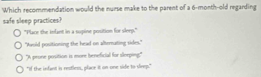 Which recommendation would the nurse make to the parent of a 6-month -old regarding
safe sleep practices?
"Place the infant in a supine position for sleep."
"Avoid positioning the head on alternating sides."
"A prone position is more beneficial for sleeping."
"If the infant is restless, place it on one side to sleep."