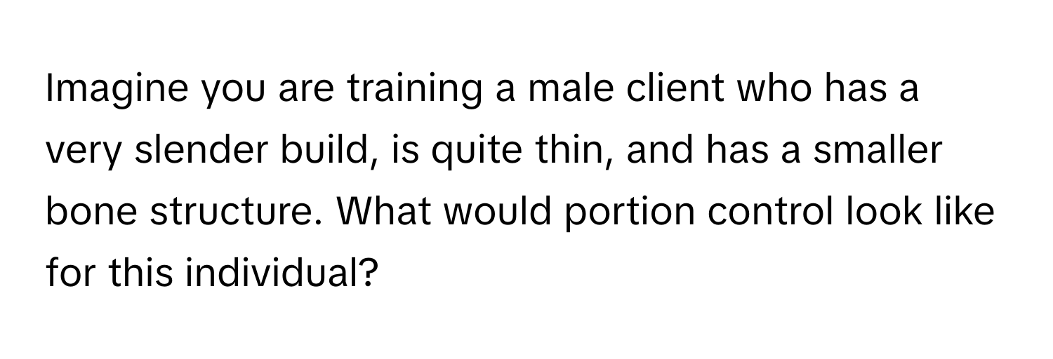 Imagine you are training a male client who has a very slender build, is quite thin, and has a smaller bone structure. What would portion control look like for this individual?