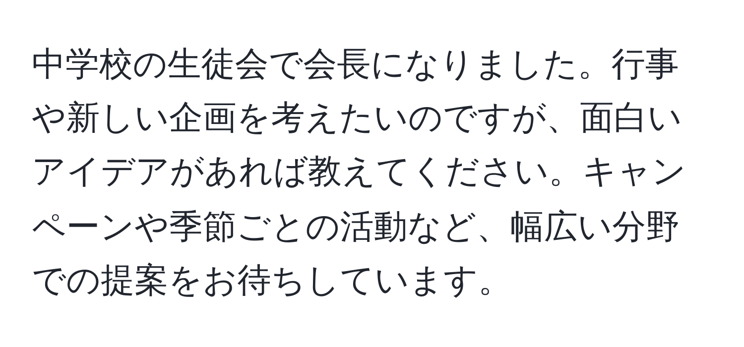 中学校の生徒会で会長になりました。行事や新しい企画を考えたいのですが、面白いアイデアがあれば教えてください。キャンペーンや季節ごとの活動など、幅広い分野での提案をお待ちしています。