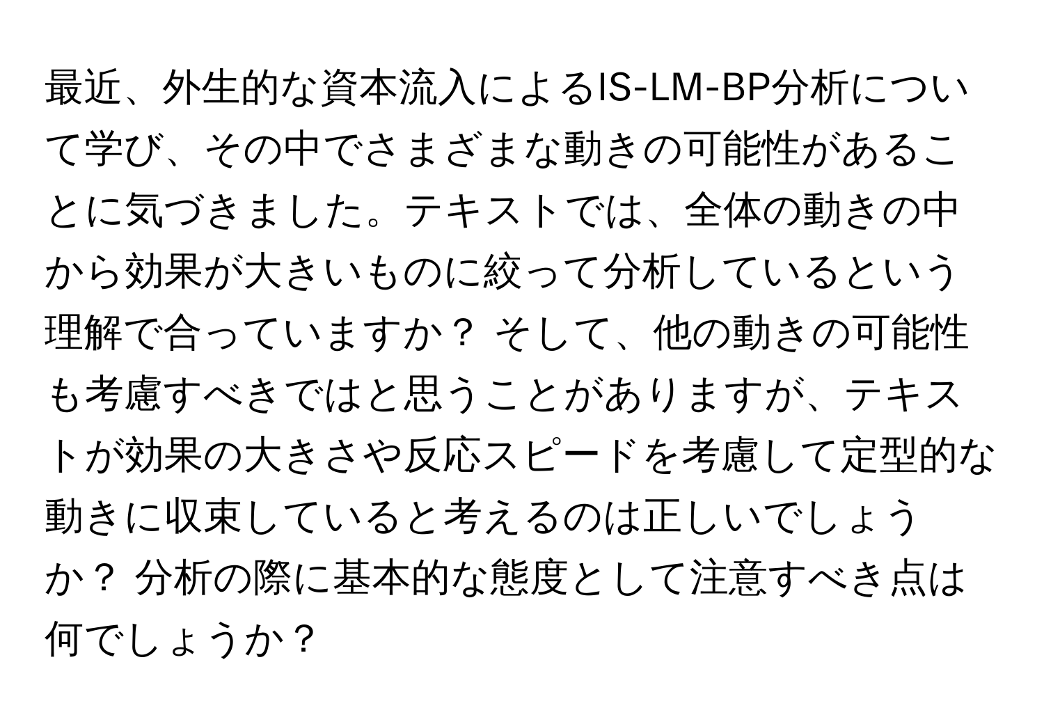 最近、外生的な資本流入によるIS-LM-BP分析について学び、その中でさまざまな動きの可能性があることに気づきました。テキストでは、全体の動きの中から効果が大きいものに絞って分析しているという理解で合っていますか？ そして、他の動きの可能性も考慮すべきではと思うことがありますが、テキストが効果の大きさや反応スピードを考慮して定型的な動きに収束していると考えるのは正しいでしょうか？ 分析の際に基本的な態度として注意すべき点は何でしょうか？