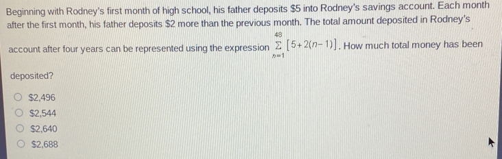 Beginning with Rodney's first month of high school, his father deposits $5 into Rodney's savings account. Each month
after the first month, his father deposits $2 more than the previous month. The total amount deposited in Rodney's
account after four years can be represented using the expression sumlimits _(n=1)^(48)[5+2(n-1)]. How much total money has been
deposited?
$2,496
$2,544
$2,640
$2,688