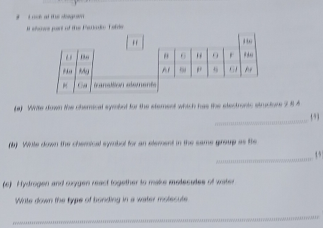 # L oot ot the disgram 
If shows part of the Perlodie Table 
(a) Write down the chemical symbel for the etement which has the electronic structure 5 8 4
_ 
(b) Wite down the chemical symbot for an element in the same group as Be 
_13 
(c) Hydrogen and oxygen react together to make motesutes of water 
Write down the type of bonding in a water molecule 
_