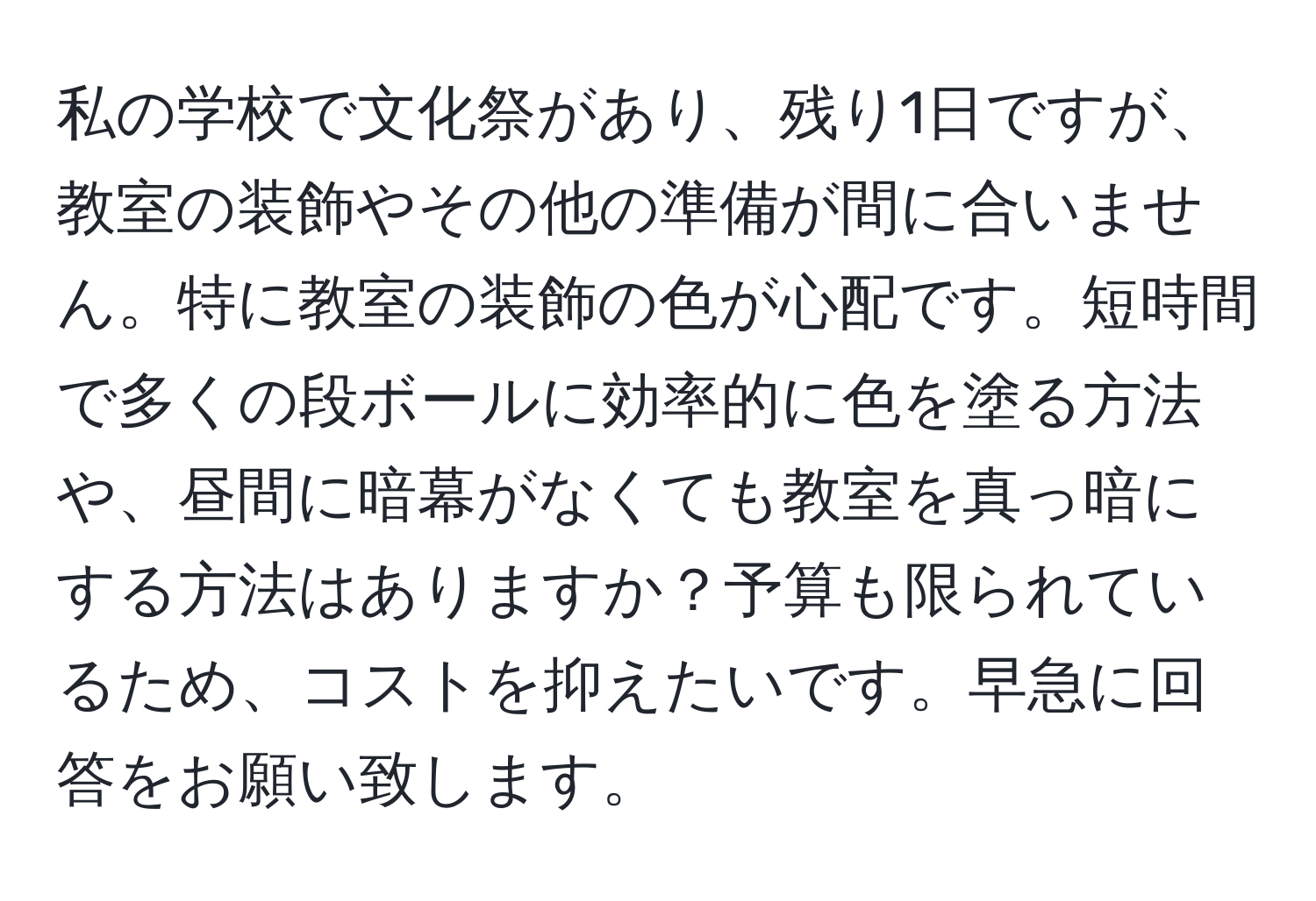 私の学校で文化祭があり、残り1日ですが、教室の装飾やその他の準備が間に合いません。特に教室の装飾の色が心配です。短時間で多くの段ボールに効率的に色を塗る方法や、昼間に暗幕がなくても教室を真っ暗にする方法はありますか？予算も限られているため、コストを抑えたいです。早急に回答をお願い致します。