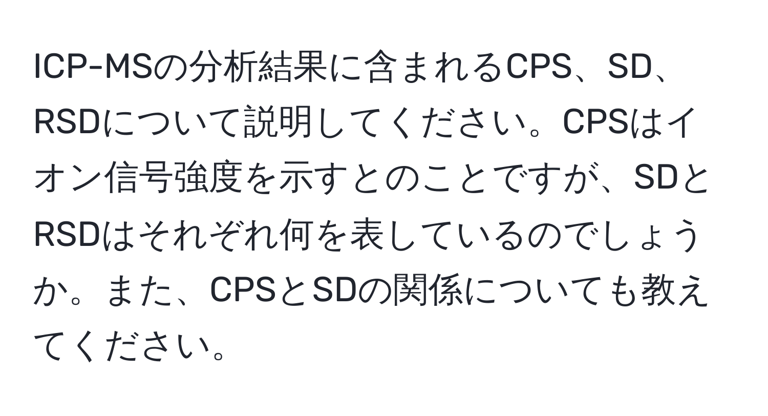 ICP-MSの分析結果に含まれるCPS、SD、RSDについて説明してください。CPSはイオン信号強度を示すとのことですが、SDとRSDはそれぞれ何を表しているのでしょうか。また、CPSとSDの関係についても教えてください。