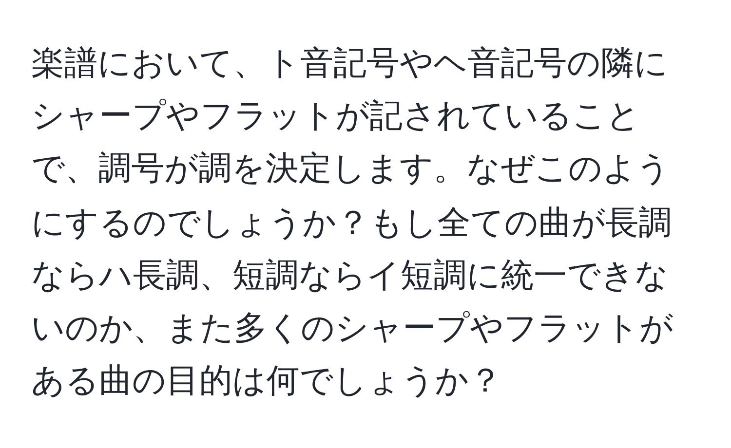 楽譜において、ト音記号やヘ音記号の隣にシャープやフラットが記されていることで、調号が調を決定します。なぜこのようにするのでしょうか？もし全ての曲が長調ならハ長調、短調ならイ短調に統一できないのか、また多くのシャープやフラットがある曲の目的は何でしょうか？