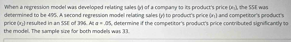 When a regression model was developed relating sales (y) of a company to its product's price (x_1) , the SSE was 
determined to be 495. A second regression model relating sales (y) to product's price (x_1) and competitor's product's 
price (x_2) resulted in an SSE of 396. At a=.05 5, determine if the competitor's product's price contributed significantly to 
the model. The sample size for both models was 33.