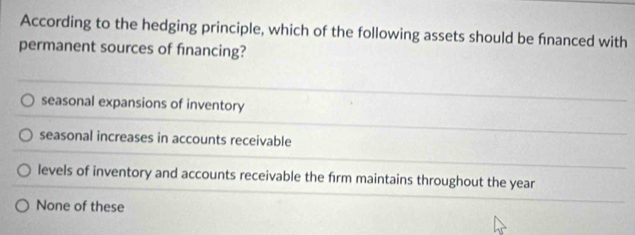 According to the hedging principle, which of the following assets should be fnanced with
permanent sources of financing?
seasonal expansions of inventory
seasonal increases in accounts receivable
levels of inventory and accounts receivable the firm maintains throughout the year
None of these